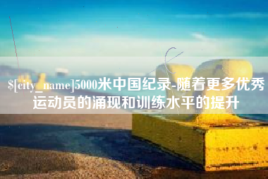 东平5000米中国纪录-随着更多优秀运动员的涌现和训练水平的提升