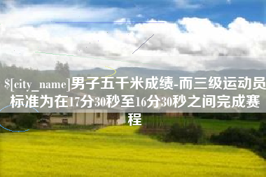 东平男子五千米成绩-而三级运动员标准为在17分30秒至16分30秒之间完成赛程