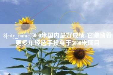 东平5000米国内最好成绩-它激励着更多年轻选手投身于5000米项目