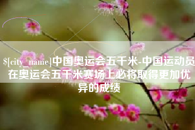 东平中国奥运会五千米-中国运动员在奥运会五千米赛场上必将取得更加优异的成绩