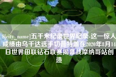 东平五千米纪录世界纪录-这一惊人成绩由乌干达选手切普特盖在2020年8月14日世界田联钻石联赛揭幕战摩纳哥站创造
