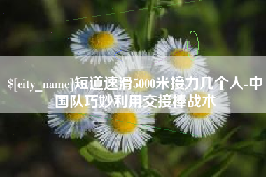 东平短道速滑5000米接力几个人-中国队巧妙利用交接棒战术