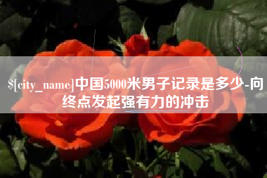 东平中国5000米男子记录是多少-向终点发起强有力的冲击