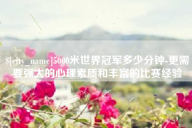 东平5000米世界冠军多少分钟-更需要强大的心理素质和丰富的比赛经验