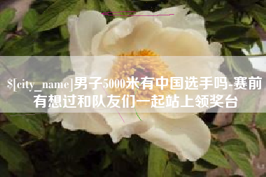 东平男子5000米有中国选手吗-赛前有想过和队友们一起站上领奖台