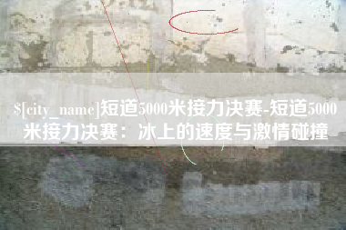 东平短道5000米接力决赛-短道5000米接力决赛：冰上的速度与激情碰撞