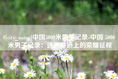 东平中国5000米男子记录-中国 5000 米男子记录：速滑赛道上的荣耀征程
