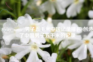 东平男子五千米中国记录排名-创造了中国男子五千米的记录