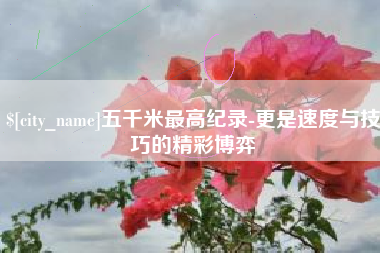 东平五千米最高纪录-更是速度与技巧的精彩博弈