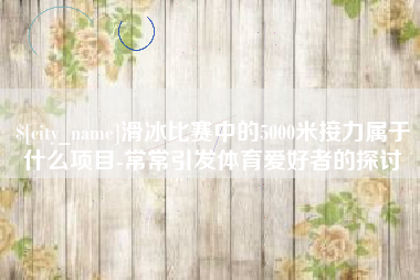 东平滑冰比赛中的5000米接力属于什么项目-常常引发体育爱好者的探讨