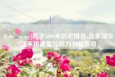 东平男子5000米历史排名-众多顶尖选手用速度与耐力书写传奇