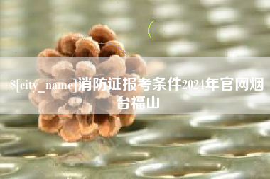 东平消防证报考条件2024年官网烟台福山